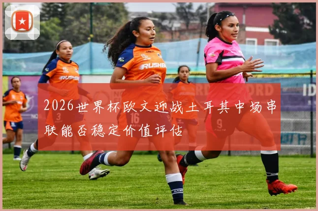 2026世界杯欧文迎战土耳其中场串联能否稳定价值评估