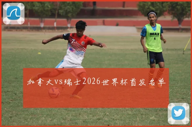加拿大vs瑞士2026世界杯首发名单