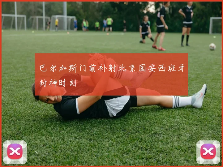 巴尔加斯门前补射北京国安西班牙封神时刻