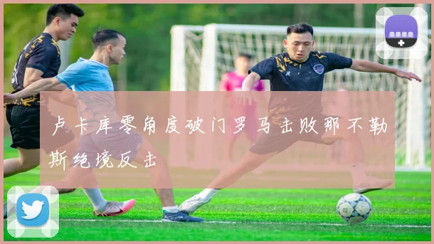 卢卡库零角度破门罗马击败那不勒斯绝境反击