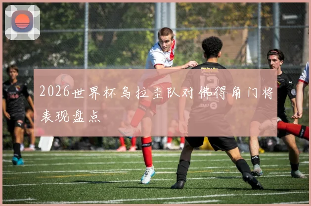 2026世界杯乌拉圭队对佛得角门将表现盘点