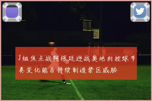 J组焦点战阿根廷迎战奥地利控球节奏变化能否持续制造禁区威胁
