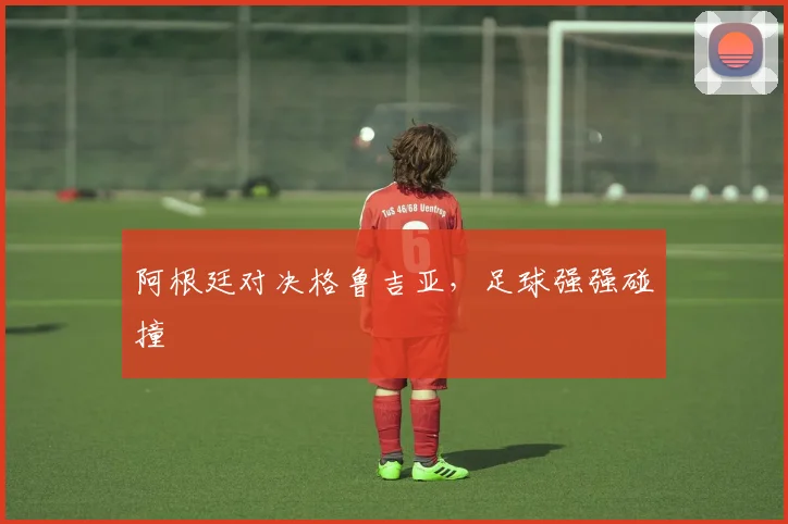 阿根廷对决格鲁吉亚，足球强强碰撞