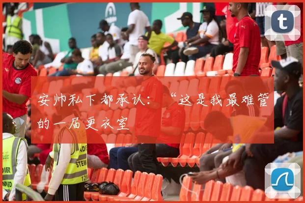 安帅私下都承认：“这是我最难管的一届更衣室