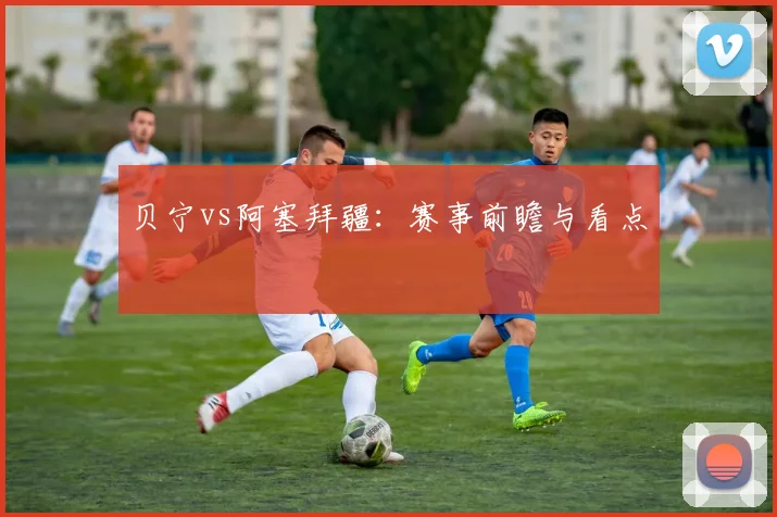 贝宁vs阿塞拜疆：赛事前瞻与看点