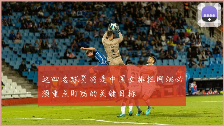 这四名球员将是中国女排拦网端必须重点盯防的关键目标