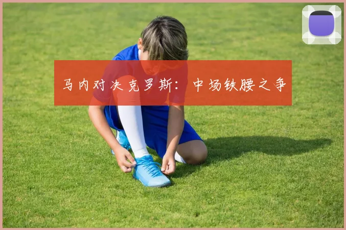 马内对决克罗斯：中场铁腰之争