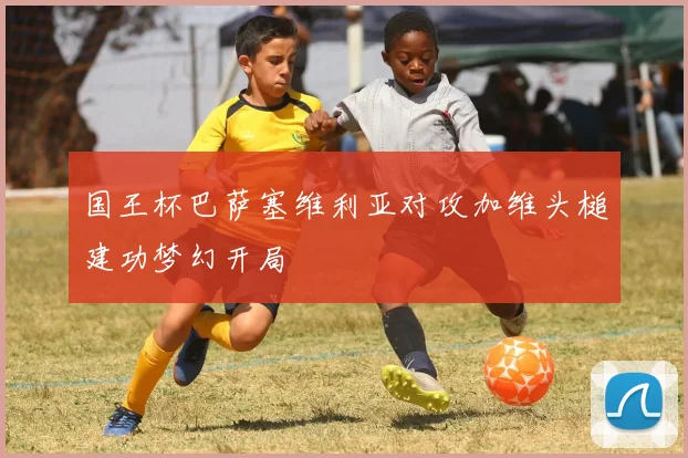国王杯巴萨塞维利亚对攻加维头槌建功梦幻开局