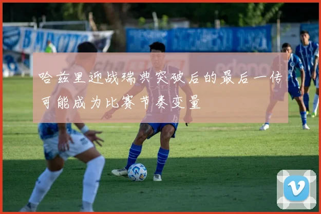 哈兹里迎战瑞典突破后的最后一传可能成为比赛节奏变量