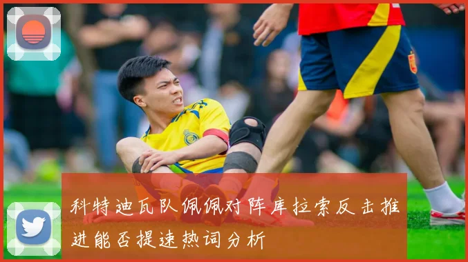 科特迪瓦队佩佩对阵库拉索反击推进能否提速热词分析