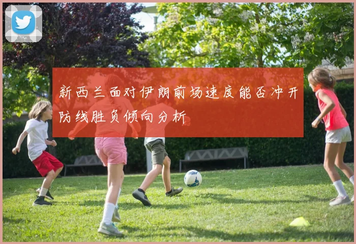 新西兰面对伊朗前场速度能否冲开防线胜负倾向分析