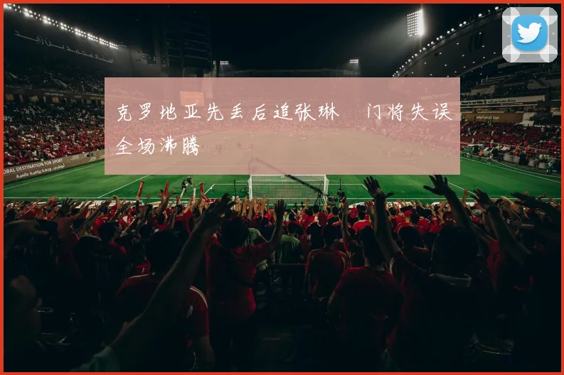 克罗地亚先丢后追张琳芃门将失误全场沸腾