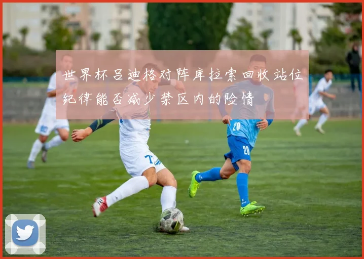 世界杯吕迪格对阵库拉索回收站位纪律能否减少禁区内的险情