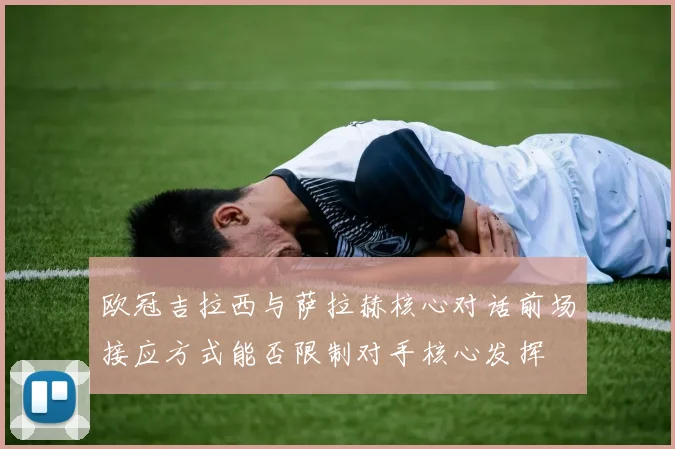 欧冠吉拉西与萨拉赫核心对话前场接应方式能否限制对手核心发挥