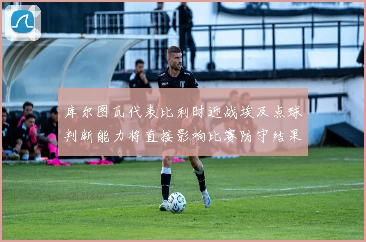 库尔图瓦代表比利时迎战埃及点球判断能力将直接影响比赛防守结果