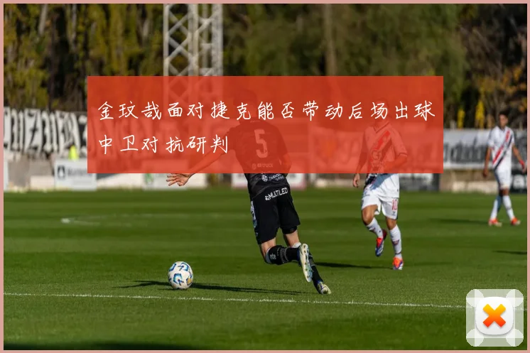 金玟哉面对捷克能否带动后场出球中卫对抗研判