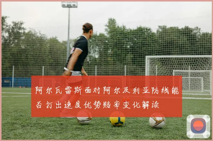 阿尔瓦雷斯面对阿尔及利亚防线能否打出速度优势赔率变化解读