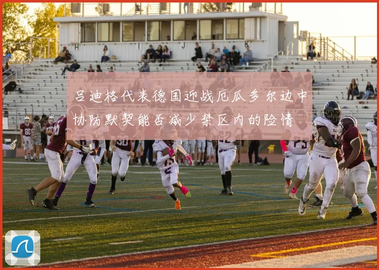 吕迪格代表德国迎战厄瓜多尔边中协防默契能否减少禁区内的险情