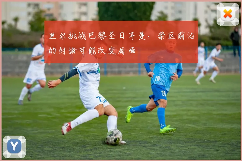 里尔挑战巴黎圣日耳曼，禁区前沿的封堵可能改变局面