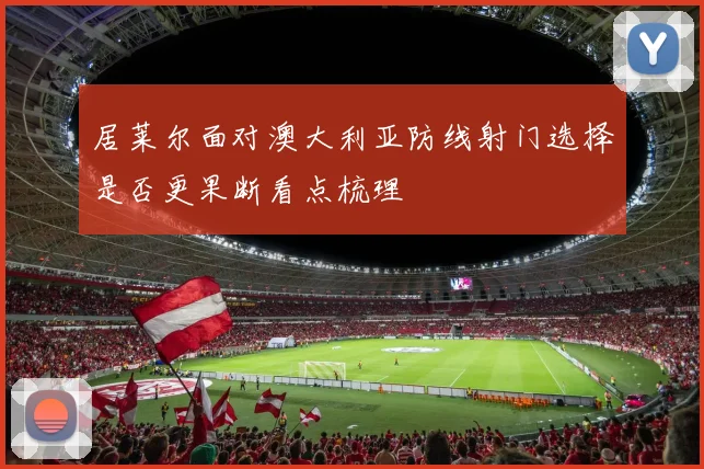 居莱尔面对澳大利亚防线射门选择是否更果断看点梳理