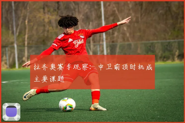 拉齐奥赛季观察：中卫前顶时机成主要课题