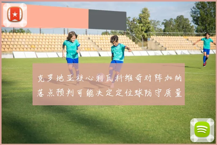 克罗地亚核心利瓦科维奇对阵加纳落点预判可能决定定位球防守质量
